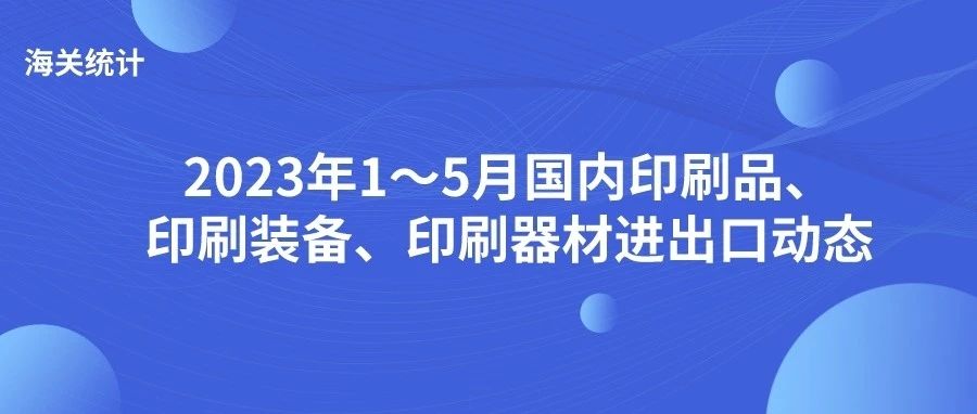 海關(guān)統(tǒng)計(jì)丨2023年1～5月國(guó)內(nèi)印刷品、印刷裝備、印刷器材進(jìn)出口動(dòng)態(tài)